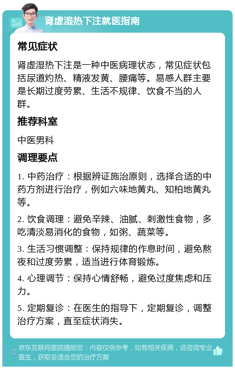 肾虚湿热下注就医指南 常见症状 肾虚湿热下注是一种中医病理状态，常见症状包括尿道灼热、精液发黄、腰痛等。易感人群主要是长期过度劳累、生活不规律、饮食不当的人群。 推荐科室 中医男科 调理要点 1. 中药治疗：根据辨证施治原则，选择合适的中药方剂进行治疗，例如六味地黄丸、知柏地黄丸等。 2. 饮食调理：避免辛辣、油腻、刺激性食物，多吃清淡易消化的食物，如粥、蔬菜等。 3. 生活习惯调整：保持规律的作息时间，避免熬夜和过度劳累，适当进行体育锻炼。 4. 心理调节：保持心情舒畅，避免过度焦虑和压力。 5. 定期复诊：在医生的指导下，定期复诊，调整治疗方案，直至症状消失。