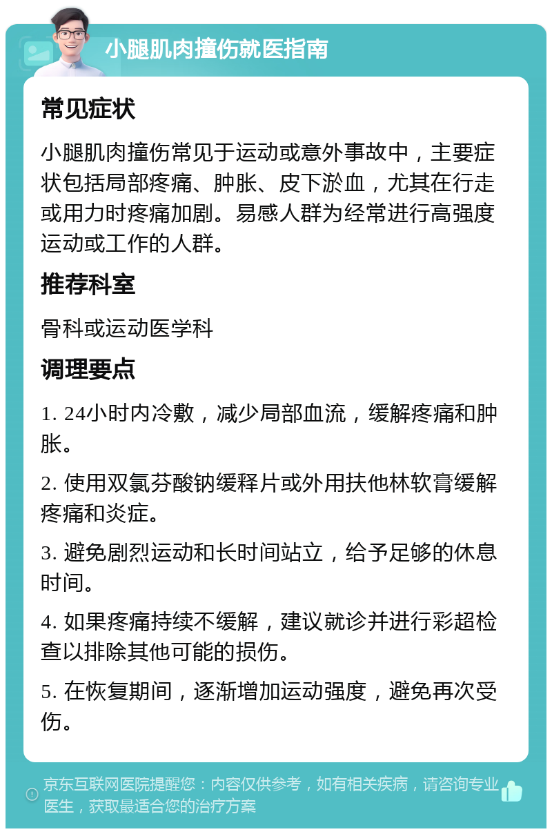 小腿肌肉撞伤就医指南 常见症状 小腿肌肉撞伤常见于运动或意外事故中，主要症状包括局部疼痛、肿胀、皮下淤血，尤其在行走或用力时疼痛加剧。易感人群为经常进行高强度运动或工作的人群。 推荐科室 骨科或运动医学科 调理要点 1. 24小时内冷敷，减少局部血流，缓解疼痛和肿胀。 2. 使用双氯芬酸钠缓释片或外用扶他林软膏缓解疼痛和炎症。 3. 避免剧烈运动和长时间站立，给予足够的休息时间。 4. 如果疼痛持续不缓解，建议就诊并进行彩超检查以排除其他可能的损伤。 5. 在恢复期间，逐渐增加运动强度，避免再次受伤。