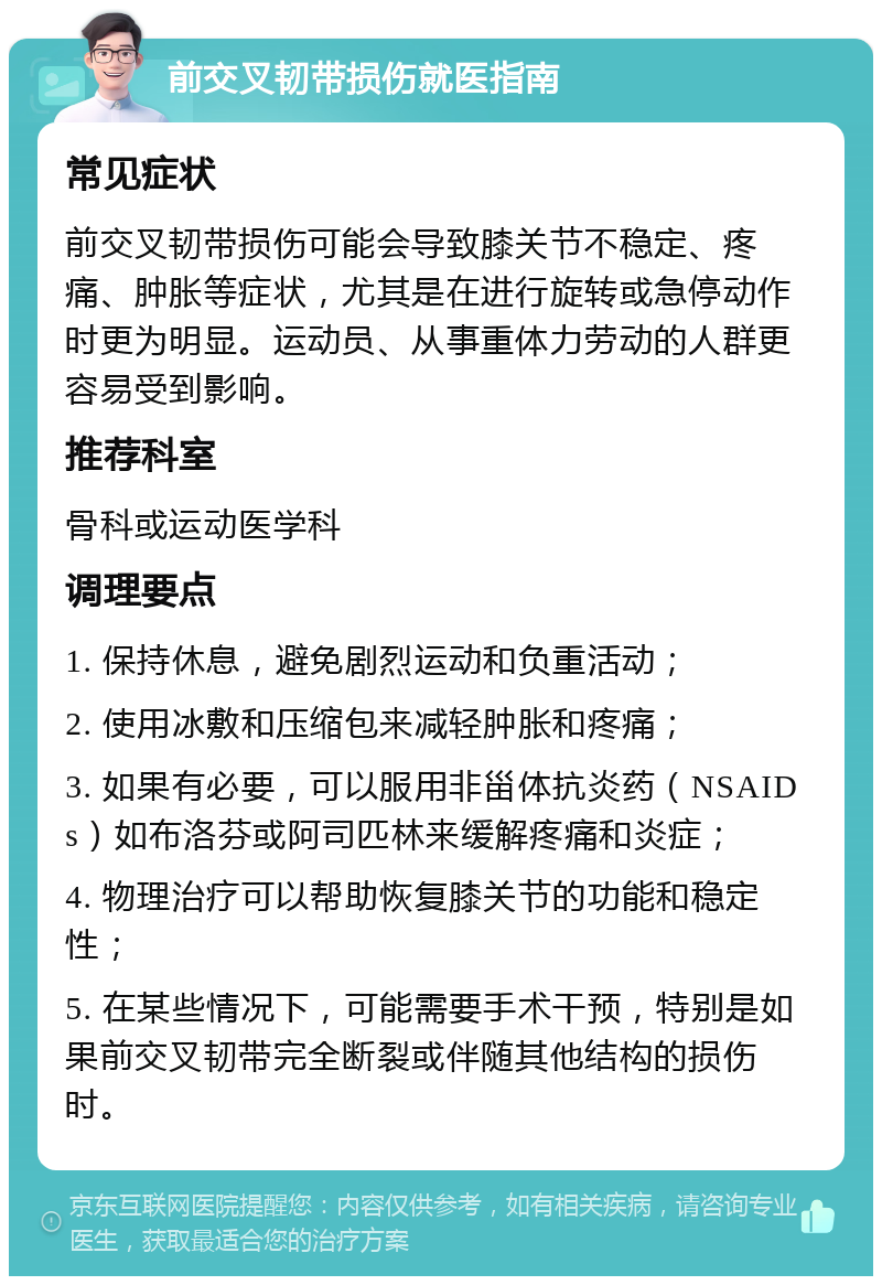 前交叉韧带损伤就医指南 常见症状 前交叉韧带损伤可能会导致膝关节不稳定、疼痛、肿胀等症状，尤其是在进行旋转或急停动作时更为明显。运动员、从事重体力劳动的人群更容易受到影响。 推荐科室 骨科或运动医学科 调理要点 1. 保持休息，避免剧烈运动和负重活动； 2. 使用冰敷和压缩包来减轻肿胀和疼痛； 3. 如果有必要，可以服用非甾体抗炎药（NSAIDs）如布洛芬或阿司匹林来缓解疼痛和炎症； 4. 物理治疗可以帮助恢复膝关节的功能和稳定性； 5. 在某些情况下，可能需要手术干预，特别是如果前交叉韧带完全断裂或伴随其他结构的损伤时。