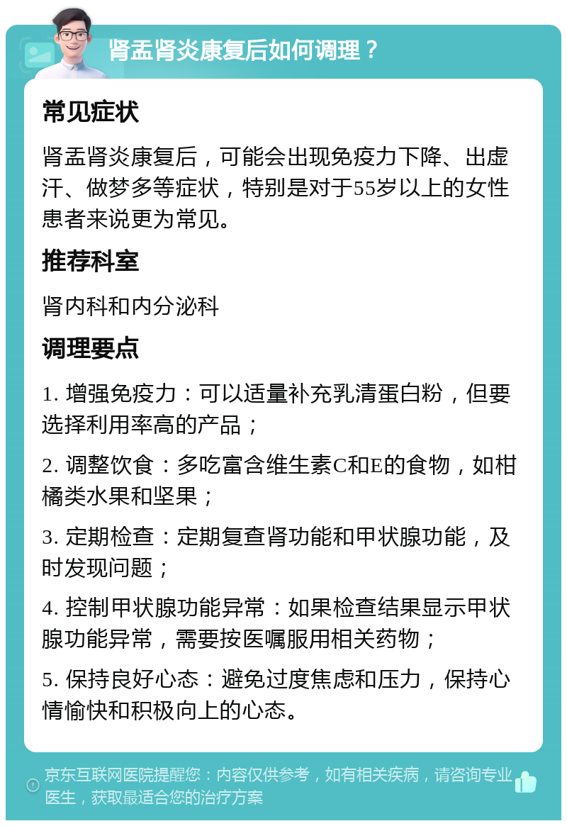 肾盂肾炎康复后如何调理？ 常见症状 肾盂肾炎康复后，可能会出现免疫力下降、出虚汗、做梦多等症状，特别是对于55岁以上的女性患者来说更为常见。 推荐科室 肾内科和内分泌科 调理要点 1. 增强免疫力：可以适量补充乳清蛋白粉，但要选择利用率高的产品； 2. 调整饮食：多吃富含维生素C和E的食物，如柑橘类水果和坚果； 3. 定期检查：定期复查肾功能和甲状腺功能，及时发现问题； 4. 控制甲状腺功能异常：如果检查结果显示甲状腺功能异常，需要按医嘱服用相关药物； 5. 保持良好心态：避免过度焦虑和压力，保持心情愉快和积极向上的心态。