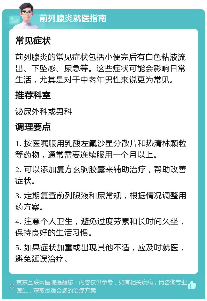 前列腺炎就医指南 常见症状 前列腺炎的常见症状包括小便完后有白色粘液流出、下坠感、尿急等。这些症状可能会影响日常生活，尤其是对于中老年男性来说更为常见。 推荐科室 泌尿外科或男科 调理要点 1. 按医嘱服用乳酸左氟沙星分散片和热清林颗粒等药物，通常需要连续服用一个月以上。 2. 可以添加复方玄驹胶囊来辅助治疗，帮助改善症状。 3. 定期复查前列腺液和尿常规，根据情况调整用药方案。 4. 注意个人卫生，避免过度劳累和长时间久坐，保持良好的生活习惯。 5. 如果症状加重或出现其他不适，应及时就医，避免延误治疗。