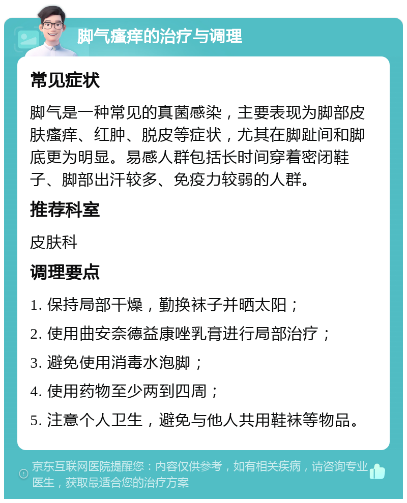 脚气瘙痒的治疗与调理 常见症状 脚气是一种常见的真菌感染，主要表现为脚部皮肤瘙痒、红肿、脱皮等症状，尤其在脚趾间和脚底更为明显。易感人群包括长时间穿着密闭鞋子、脚部出汗较多、免疫力较弱的人群。 推荐科室 皮肤科 调理要点 1. 保持局部干燥，勤换袜子并晒太阳； 2. 使用曲安奈德益康唑乳膏进行局部治疗； 3. 避免使用消毒水泡脚； 4. 使用药物至少两到四周； 5. 注意个人卫生，避免与他人共用鞋袜等物品。