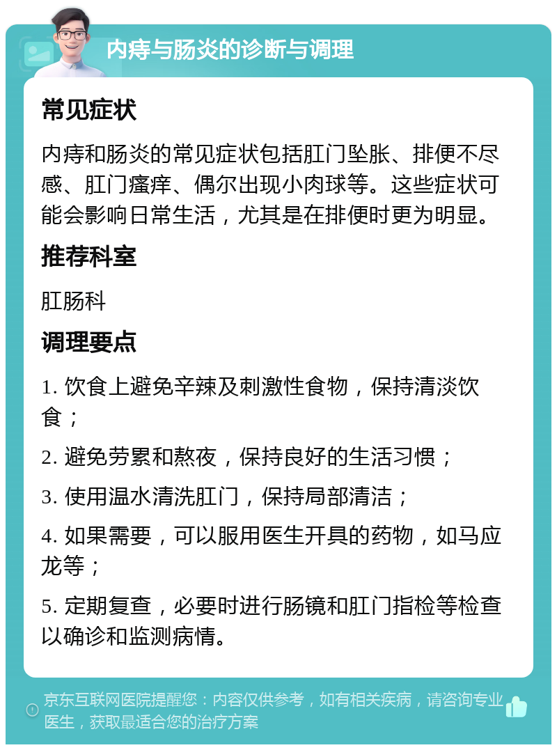 内痔与肠炎的诊断与调理 常见症状 内痔和肠炎的常见症状包括肛门坠胀、排便不尽感、肛门瘙痒、偶尔出现小肉球等。这些症状可能会影响日常生活，尤其是在排便时更为明显。 推荐科室 肛肠科 调理要点 1. 饮食上避免辛辣及刺激性食物，保持清淡饮食； 2. 避免劳累和熬夜，保持良好的生活习惯； 3. 使用温水清洗肛门，保持局部清洁； 4. 如果需要，可以服用医生开具的药物，如马应龙等； 5. 定期复查，必要时进行肠镜和肛门指检等检查以确诊和监测病情。