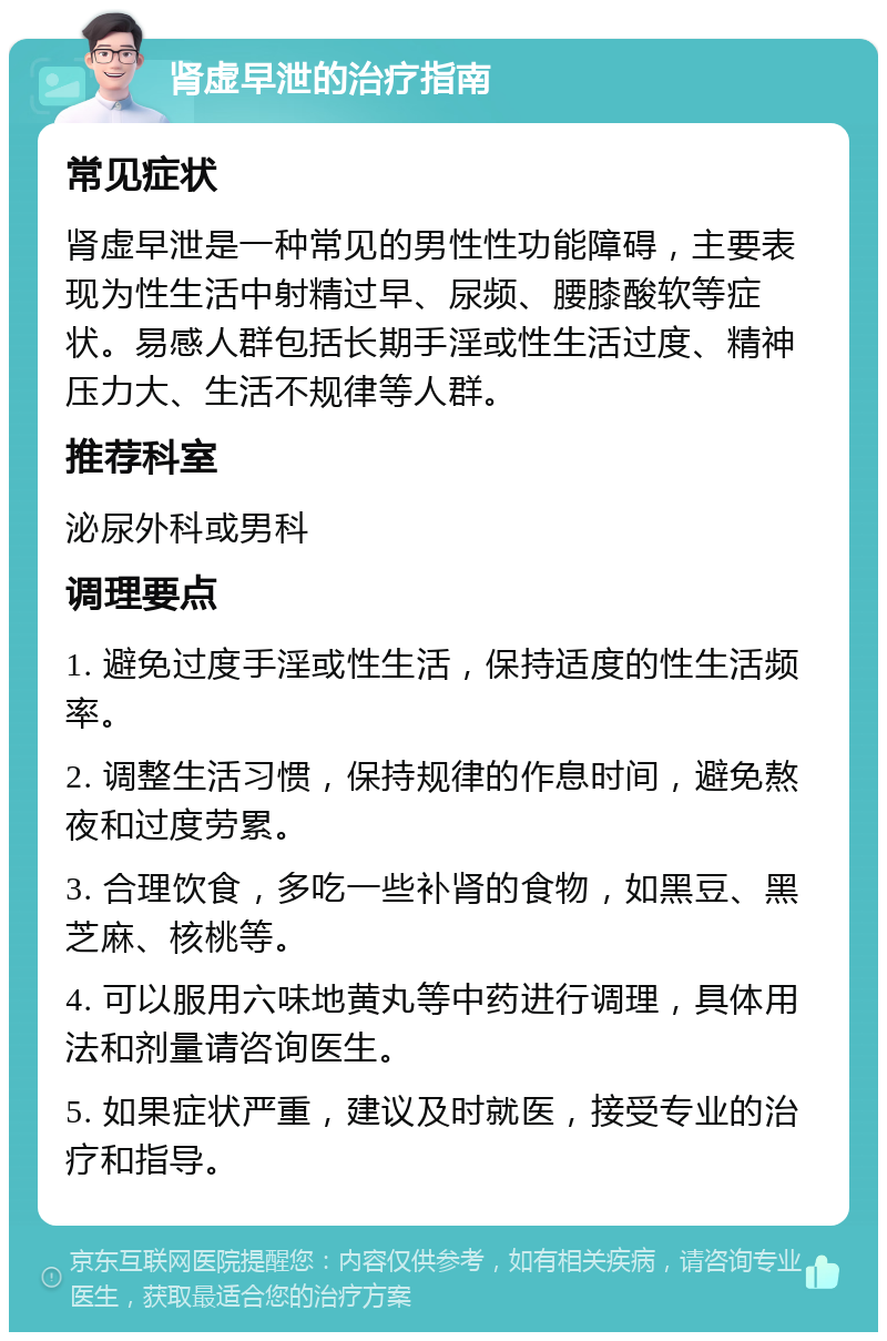 肾虚早泄的治疗指南 常见症状 肾虚早泄是一种常见的男性性功能障碍，主要表现为性生活中射精过早、尿频、腰膝酸软等症状。易感人群包括长期手淫或性生活过度、精神压力大、生活不规律等人群。 推荐科室 泌尿外科或男科 调理要点 1. 避免过度手淫或性生活，保持适度的性生活频率。 2. 调整生活习惯，保持规律的作息时间，避免熬夜和过度劳累。 3. 合理饮食，多吃一些补肾的食物，如黑豆、黑芝麻、核桃等。 4. 可以服用六味地黄丸等中药进行调理，具体用法和剂量请咨询医生。 5. 如果症状严重，建议及时就医，接受专业的治疗和指导。