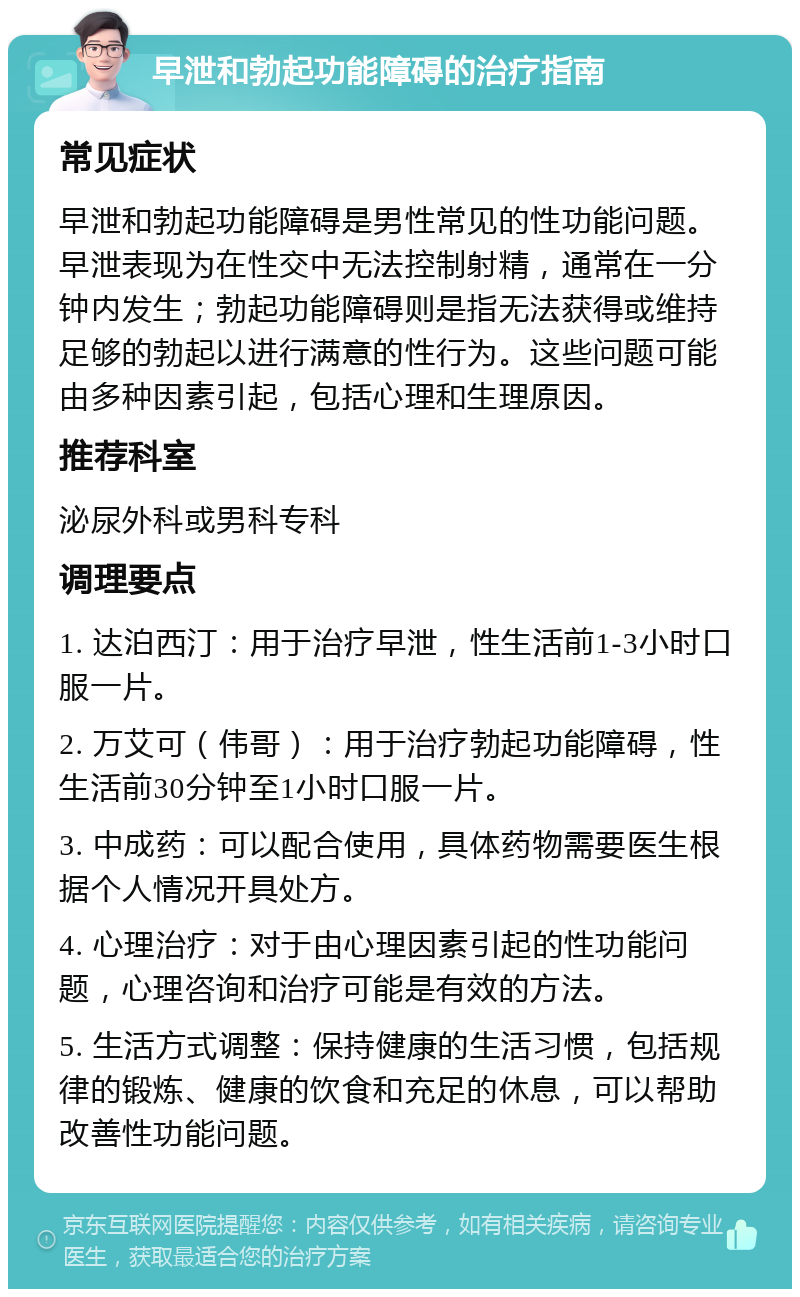 早泄和勃起功能障碍的治疗指南 常见症状 早泄和勃起功能障碍是男性常见的性功能问题。早泄表现为在性交中无法控制射精，通常在一分钟内发生；勃起功能障碍则是指无法获得或维持足够的勃起以进行满意的性行为。这些问题可能由多种因素引起，包括心理和生理原因。 推荐科室 泌尿外科或男科专科 调理要点 1. 达泊西汀：用于治疗早泄，性生活前1-3小时口服一片。 2. 万艾可（伟哥）：用于治疗勃起功能障碍，性生活前30分钟至1小时口服一片。 3. 中成药：可以配合使用，具体药物需要医生根据个人情况开具处方。 4. 心理治疗：对于由心理因素引起的性功能问题，心理咨询和治疗可能是有效的方法。 5. 生活方式调整：保持健康的生活习惯，包括规律的锻炼、健康的饮食和充足的休息，可以帮助改善性功能问题。