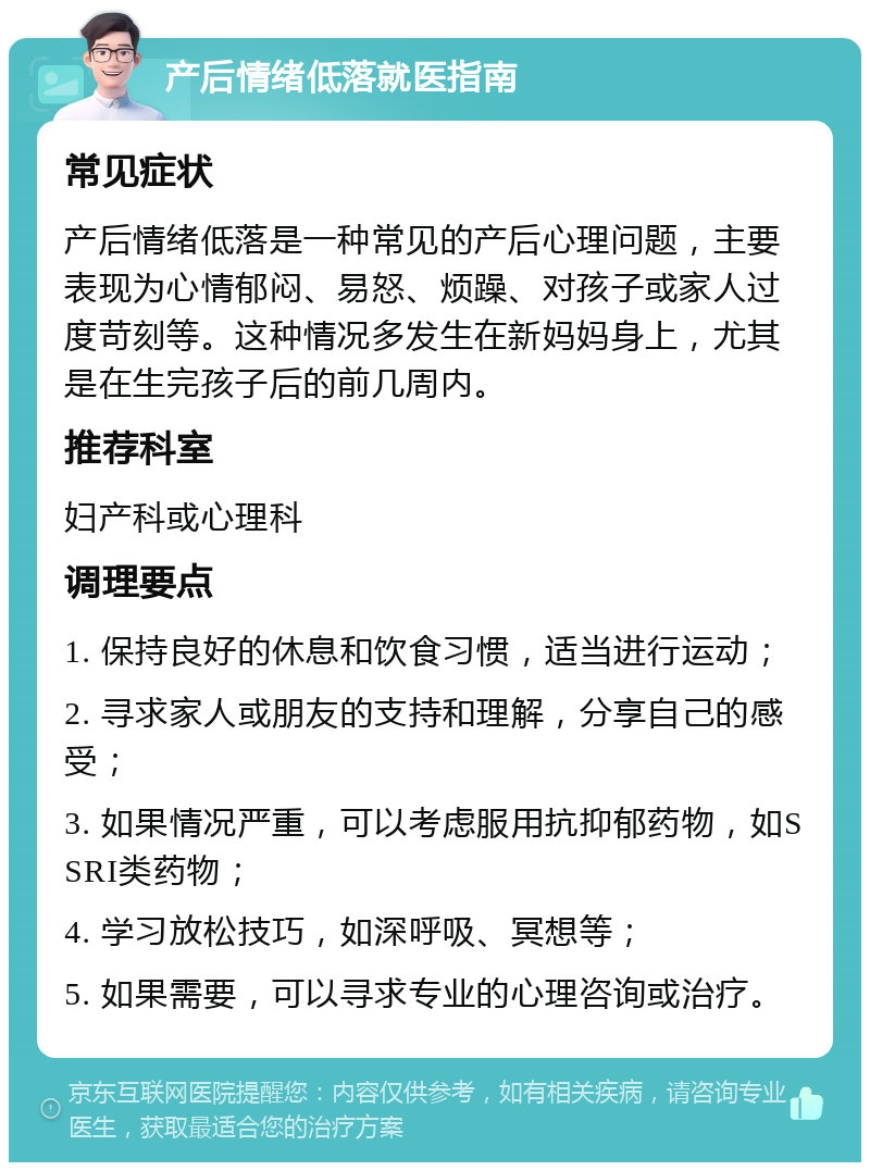 产后情绪低落就医指南 常见症状 产后情绪低落是一种常见的产后心理问题，主要表现为心情郁闷、易怒、烦躁、对孩子或家人过度苛刻等。这种情况多发生在新妈妈身上，尤其是在生完孩子后的前几周内。 推荐科室 妇产科或心理科 调理要点 1. 保持良好的休息和饮食习惯，适当进行运动； 2. 寻求家人或朋友的支持和理解，分享自己的感受； 3. 如果情况严重，可以考虑服用抗抑郁药物，如SSRI类药物； 4. 学习放松技巧，如深呼吸、冥想等； 5. 如果需要，可以寻求专业的心理咨询或治疗。