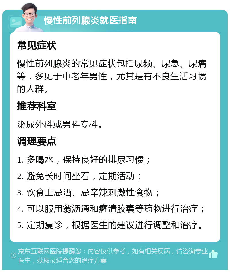 慢性前列腺炎就医指南 常见症状 慢性前列腺炎的常见症状包括尿频、尿急、尿痛等，多见于中老年男性，尤其是有不良生活习惯的人群。 推荐科室 泌尿外科或男科专科。 调理要点 1. 多喝水，保持良好的排尿习惯； 2. 避免长时间坐着，定期活动； 3. 饮食上忌酒、忌辛辣刺激性食物； 4. 可以服用翁沥通和癃清胶囊等药物进行治疗； 5. 定期复诊，根据医生的建议进行调整和治疗。