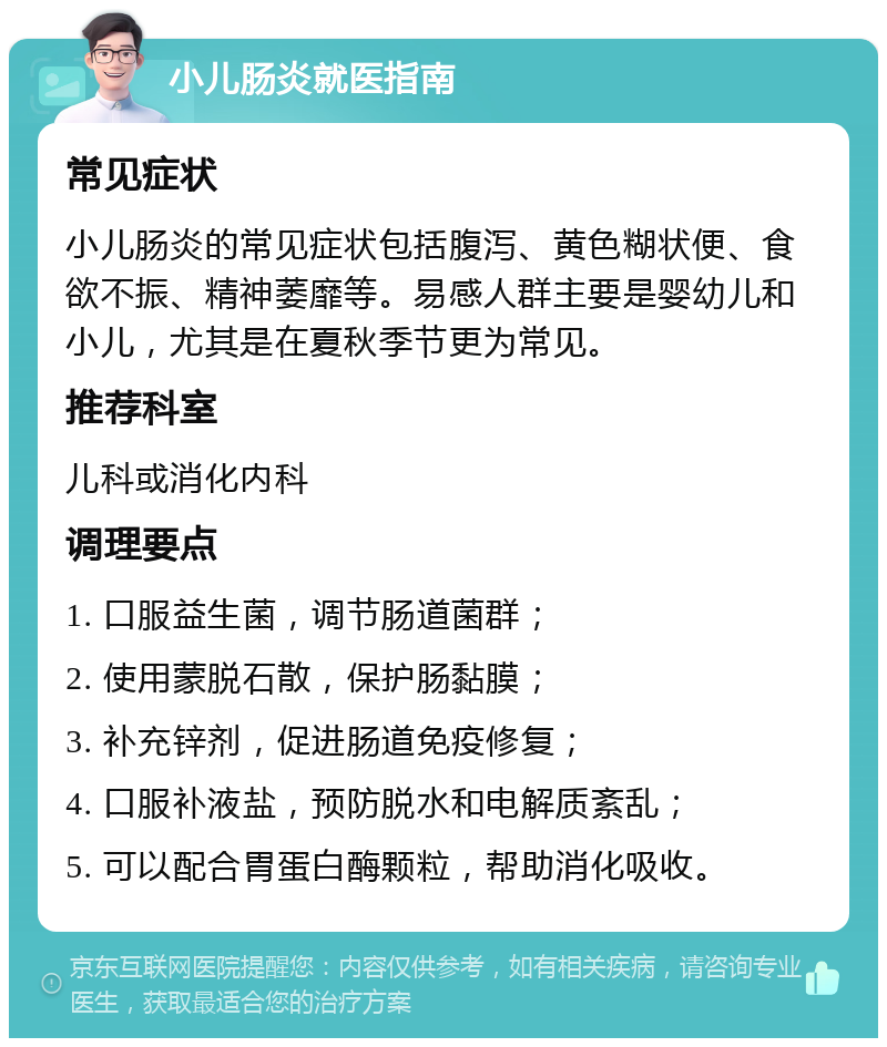 小儿肠炎就医指南 常见症状 小儿肠炎的常见症状包括腹泻、黄色糊状便、食欲不振、精神萎靡等。易感人群主要是婴幼儿和小儿，尤其是在夏秋季节更为常见。 推荐科室 儿科或消化内科 调理要点 1. 口服益生菌，调节肠道菌群； 2. 使用蒙脱石散，保护肠黏膜； 3. 补充锌剂，促进肠道免疫修复； 4. 口服补液盐，预防脱水和电解质紊乱； 5. 可以配合胃蛋白酶颗粒，帮助消化吸收。