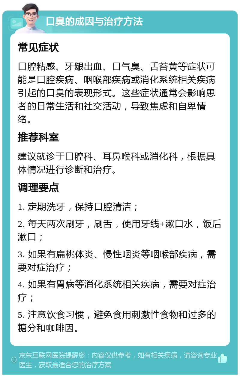 口臭的成因与治疗方法 常见症状 口腔粘感、牙龈出血、口气臭、舌苔黄等症状可能是口腔疾病、咽喉部疾病或消化系统相关疾病引起的口臭的表现形式。这些症状通常会影响患者的日常生活和社交活动，导致焦虑和自卑情绪。 推荐科室 建议就诊于口腔科、耳鼻喉科或消化科，根据具体情况进行诊断和治疗。 调理要点 1. 定期洗牙，保持口腔清洁； 2. 每天两次刷牙，刷舌，使用牙线+漱口水，饭后漱口； 3. 如果有扁桃体炎、慢性咽炎等咽喉部疾病，需要对症治疗； 4. 如果有胃病等消化系统相关疾病，需要对症治疗； 5. 注意饮食习惯，避免食用刺激性食物和过多的糖分和咖啡因。