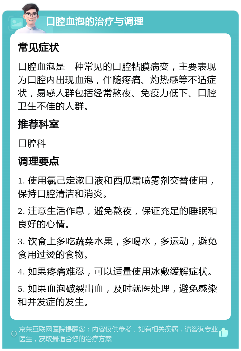 口腔血泡的治疗与调理 常见症状 口腔血泡是一种常见的口腔粘膜病变，主要表现为口腔内出现血泡，伴随疼痛、灼热感等不适症状，易感人群包括经常熬夜、免疫力低下、口腔卫生不佳的人群。 推荐科室 口腔科 调理要点 1. 使用氯己定漱口液和西瓜霜喷雾剂交替使用，保持口腔清洁和消炎。 2. 注意生活作息，避免熬夜，保证充足的睡眠和良好的心情。 3. 饮食上多吃蔬菜水果，多喝水，多运动，避免食用过烫的食物。 4. 如果疼痛难忍，可以适量使用冰敷缓解症状。 5. 如果血泡破裂出血，及时就医处理，避免感染和并发症的发生。