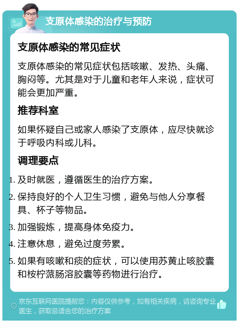 支原体感染的治疗与预防 支原体感染的常见症状 支原体感染的常见症状包括咳嗽、发热、头痛、胸闷等。尤其是对于儿童和老年人来说，症状可能会更加严重。 推荐科室 如果怀疑自己或家人感染了支原体，应尽快就诊于呼吸内科或儿科。 调理要点 及时就医，遵循医生的治疗方案。 保持良好的个人卫生习惯，避免与他人分享餐具、杯子等物品。 加强锻炼，提高身体免疫力。 注意休息，避免过度劳累。 如果有咳嗽和痰的症状，可以使用苏黄止咳胶囊和桉柠蒎肠溶胶囊等药物进行治疗。