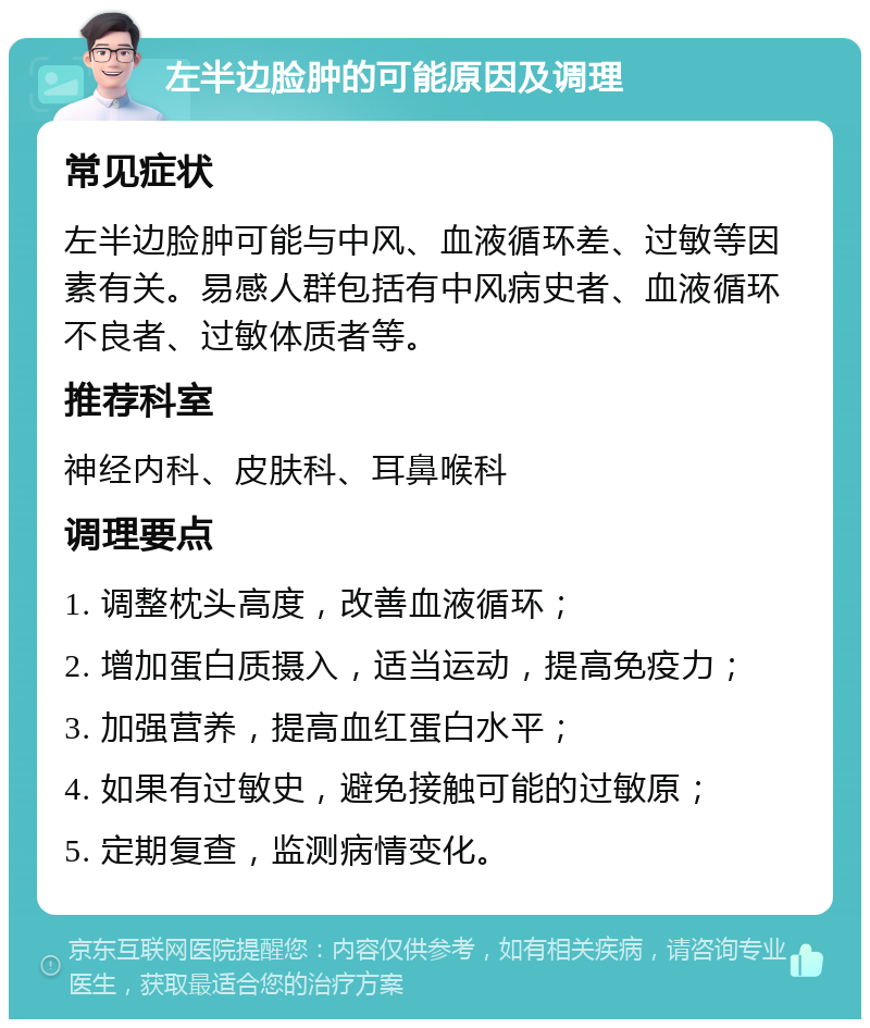 左半边脸肿的可能原因及调理 常见症状 左半边脸肿可能与中风、血液循环差、过敏等因素有关。易感人群包括有中风病史者、血液循环不良者、过敏体质者等。 推荐科室 神经内科、皮肤科、耳鼻喉科 调理要点 1. 调整枕头高度，改善血液循环； 2. 增加蛋白质摄入，适当运动，提高免疫力； 3. 加强营养，提高血红蛋白水平； 4. 如果有过敏史，避免接触可能的过敏原； 5. 定期复查，监测病情变化。