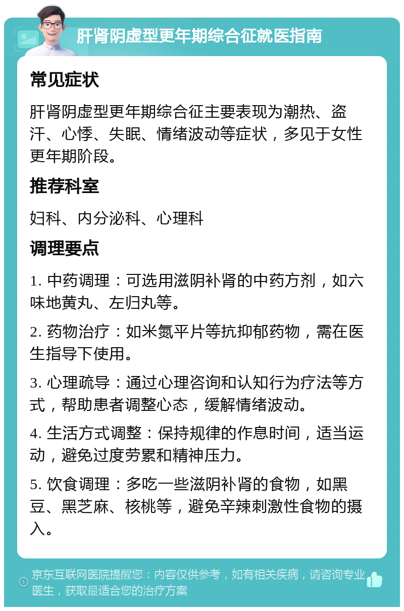 肝肾阴虚型更年期综合征就医指南 常见症状 肝肾阴虚型更年期综合征主要表现为潮热、盗汗、心悸、失眠、情绪波动等症状，多见于女性更年期阶段。 推荐科室 妇科、内分泌科、心理科 调理要点 1. 中药调理：可选用滋阴补肾的中药方剂，如六味地黄丸、左归丸等。 2. 药物治疗：如米氮平片等抗抑郁药物，需在医生指导下使用。 3. 心理疏导：通过心理咨询和认知行为疗法等方式，帮助患者调整心态，缓解情绪波动。 4. 生活方式调整：保持规律的作息时间，适当运动，避免过度劳累和精神压力。 5. 饮食调理：多吃一些滋阴补肾的食物，如黑豆、黑芝麻、核桃等，避免辛辣刺激性食物的摄入。