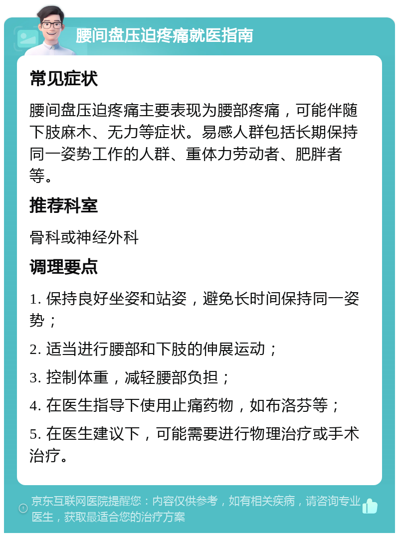 腰间盘压迫疼痛就医指南 常见症状 腰间盘压迫疼痛主要表现为腰部疼痛，可能伴随下肢麻木、无力等症状。易感人群包括长期保持同一姿势工作的人群、重体力劳动者、肥胖者等。 推荐科室 骨科或神经外科 调理要点 1. 保持良好坐姿和站姿，避免长时间保持同一姿势； 2. 适当进行腰部和下肢的伸展运动； 3. 控制体重，减轻腰部负担； 4. 在医生指导下使用止痛药物，如布洛芬等； 5. 在医生建议下，可能需要进行物理治疗或手术治疗。