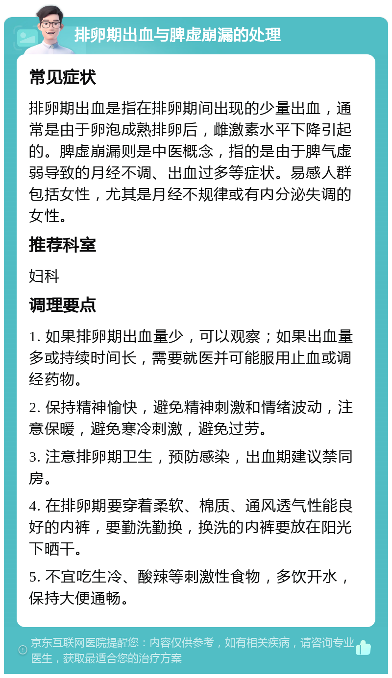 排卵期出血与脾虚崩漏的处理 常见症状 排卵期出血是指在排卵期间出现的少量出血，通常是由于卵泡成熟排卵后，雌激素水平下降引起的。脾虚崩漏则是中医概念，指的是由于脾气虚弱导致的月经不调、出血过多等症状。易感人群包括女性，尤其是月经不规律或有内分泌失调的女性。 推荐科室 妇科 调理要点 1. 如果排卵期出血量少，可以观察；如果出血量多或持续时间长，需要就医并可能服用止血或调经药物。 2. 保持精神愉快，避免精神刺激和情绪波动，注意保暖，避免寒冷刺激，避免过劳。 3. 注意排卵期卫生，预防感染，出血期建议禁同房。 4. 在排卵期要穿着柔软、棉质、通风透气性能良好的内裤，要勤洗勤换，换洗的内裤要放在阳光下晒干。 5. 不宜吃生冷、酸辣等刺激性食物，多饮开水，保持大便通畅。