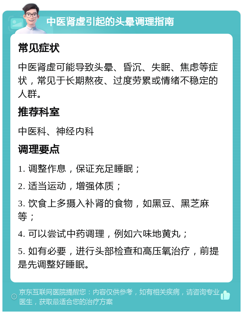 中医肾虚引起的头晕调理指南 常见症状 中医肾虚可能导致头晕、昏沉、失眠、焦虑等症状，常见于长期熬夜、过度劳累或情绪不稳定的人群。 推荐科室 中医科、神经内科 调理要点 1. 调整作息，保证充足睡眠； 2. 适当运动，增强体质； 3. 饮食上多摄入补肾的食物，如黑豆、黑芝麻等； 4. 可以尝试中药调理，例如六味地黄丸； 5. 如有必要，进行头部检查和高压氧治疗，前提是先调整好睡眠。