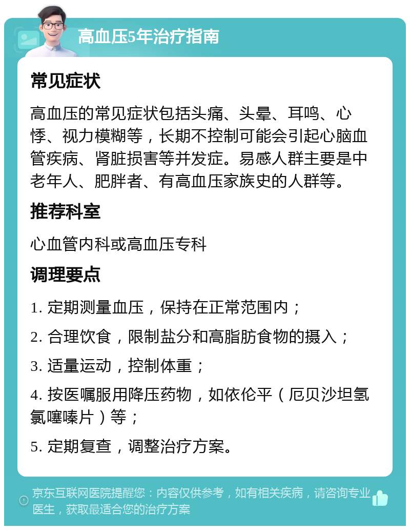 高血压5年治疗指南 常见症状 高血压的常见症状包括头痛、头晕、耳鸣、心悸、视力模糊等，长期不控制可能会引起心脑血管疾病、肾脏损害等并发症。易感人群主要是中老年人、肥胖者、有高血压家族史的人群等。 推荐科室 心血管内科或高血压专科 调理要点 1. 定期测量血压，保持在正常范围内； 2. 合理饮食，限制盐分和高脂肪食物的摄入； 3. 适量运动，控制体重； 4. 按医嘱服用降压药物，如依伦平（厄贝沙坦氢氯噻嗪片）等； 5. 定期复查，调整治疗方案。