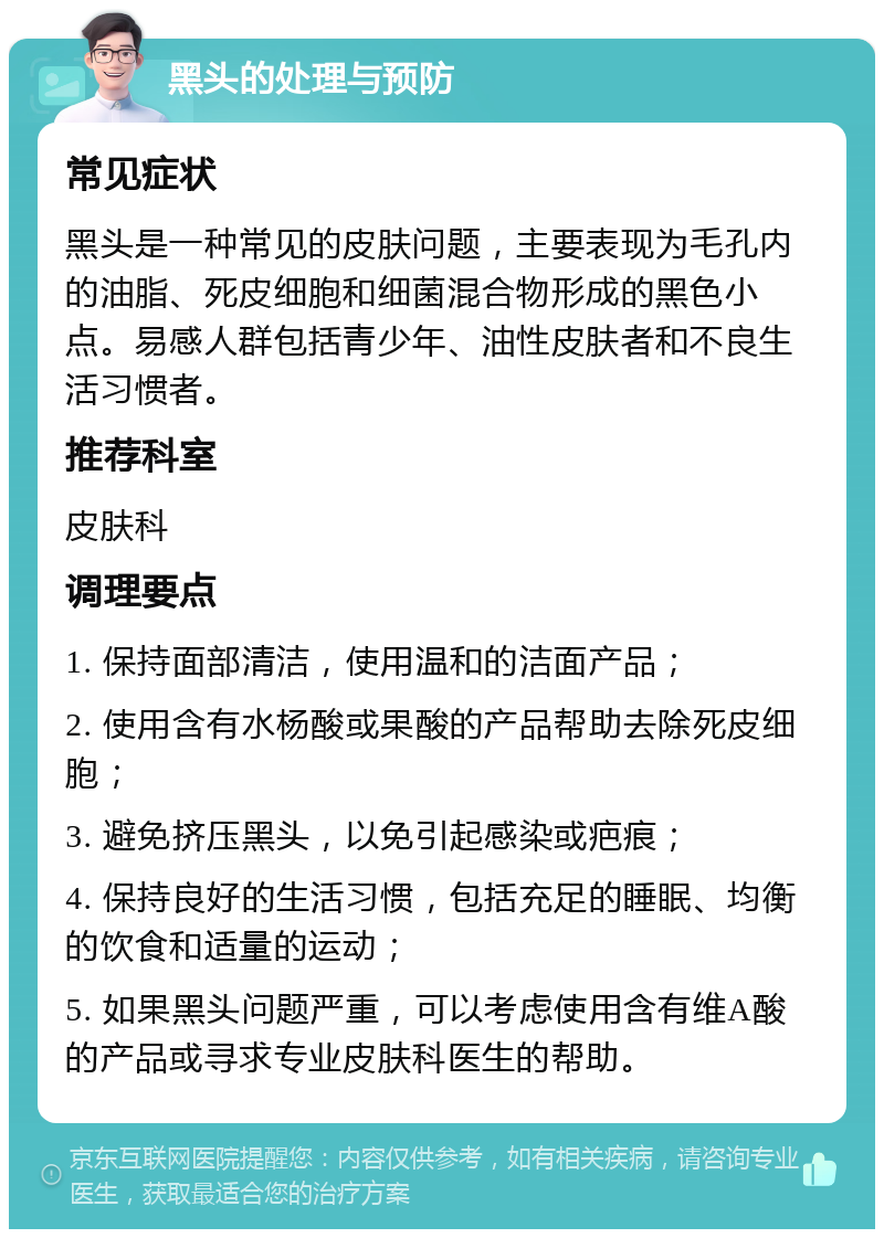 黑头的处理与预防 常见症状 黑头是一种常见的皮肤问题，主要表现为毛孔内的油脂、死皮细胞和细菌混合物形成的黑色小点。易感人群包括青少年、油性皮肤者和不良生活习惯者。 推荐科室 皮肤科 调理要点 1. 保持面部清洁，使用温和的洁面产品； 2. 使用含有水杨酸或果酸的产品帮助去除死皮细胞； 3. 避免挤压黑头，以免引起感染或疤痕； 4. 保持良好的生活习惯，包括充足的睡眠、均衡的饮食和适量的运动； 5. 如果黑头问题严重，可以考虑使用含有维A酸的产品或寻求专业皮肤科医生的帮助。