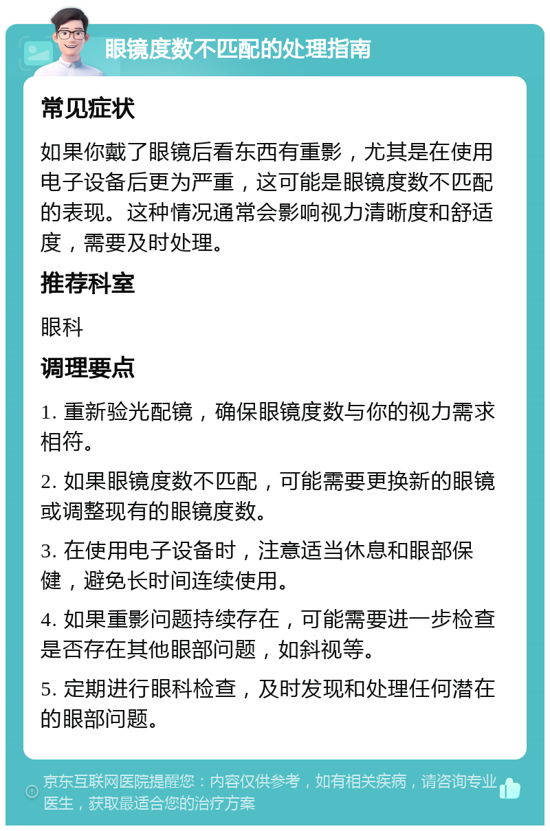 眼镜度数不匹配的处理指南 常见症状 如果你戴了眼镜后看东西有重影，尤其是在使用电子设备后更为严重，这可能是眼镜度数不匹配的表现。这种情况通常会影响视力清晰度和舒适度，需要及时处理。 推荐科室 眼科 调理要点 1. 重新验光配镜，确保眼镜度数与你的视力需求相符。 2. 如果眼镜度数不匹配，可能需要更换新的眼镜或调整现有的眼镜度数。 3. 在使用电子设备时，注意适当休息和眼部保健，避免长时间连续使用。 4. 如果重影问题持续存在，可能需要进一步检查是否存在其他眼部问题，如斜视等。 5. 定期进行眼科检查，及时发现和处理任何潜在的眼部问题。