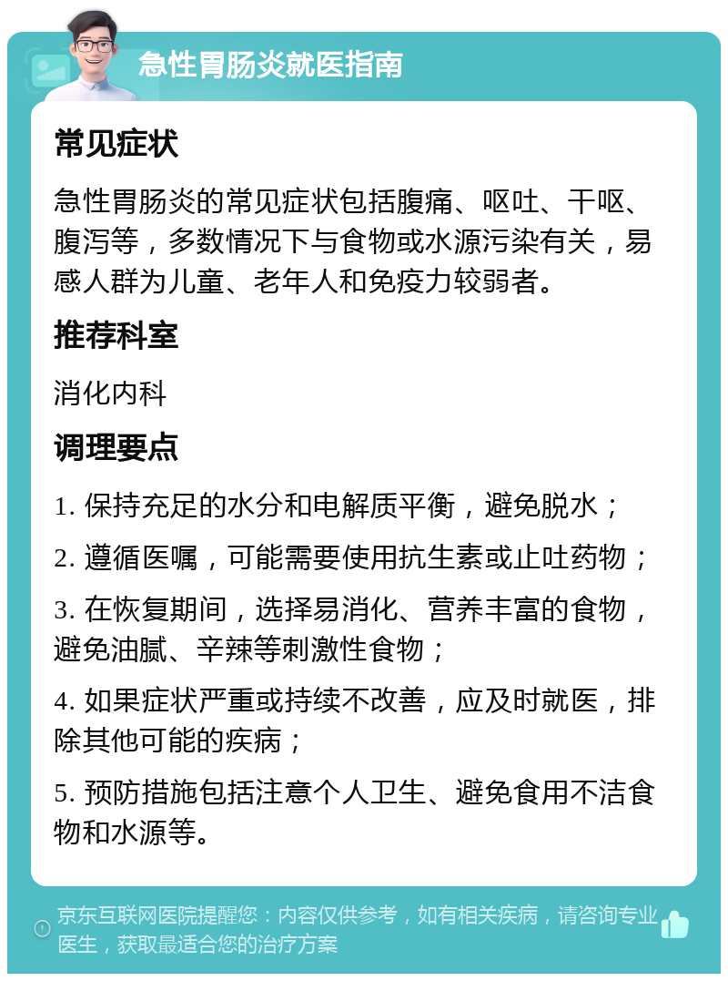 急性胃肠炎就医指南 常见症状 急性胃肠炎的常见症状包括腹痛、呕吐、干呕、腹泻等，多数情况下与食物或水源污染有关，易感人群为儿童、老年人和免疫力较弱者。 推荐科室 消化内科 调理要点 1. 保持充足的水分和电解质平衡，避免脱水； 2. 遵循医嘱，可能需要使用抗生素或止吐药物； 3. 在恢复期间，选择易消化、营养丰富的食物，避免油腻、辛辣等刺激性食物； 4. 如果症状严重或持续不改善，应及时就医，排除其他可能的疾病； 5. 预防措施包括注意个人卫生、避免食用不洁食物和水源等。