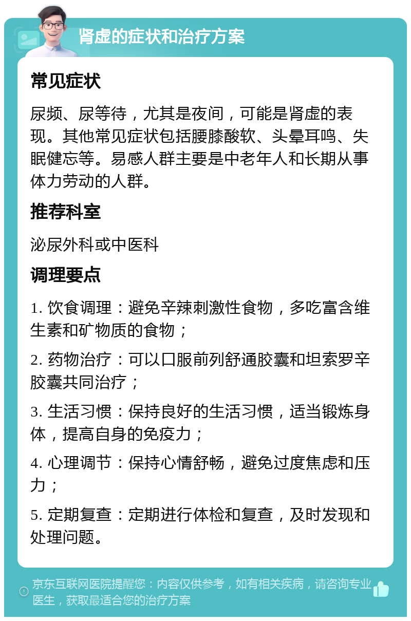 肾虚的症状和治疗方案 常见症状 尿频、尿等待，尤其是夜间，可能是肾虚的表现。其他常见症状包括腰膝酸软、头晕耳鸣、失眠健忘等。易感人群主要是中老年人和长期从事体力劳动的人群。 推荐科室 泌尿外科或中医科 调理要点 1. 饮食调理：避免辛辣刺激性食物，多吃富含维生素和矿物质的食物； 2. 药物治疗：可以口服前列舒通胶囊和坦索罗辛胶囊共同治疗； 3. 生活习惯：保持良好的生活习惯，适当锻炼身体，提高自身的免疫力； 4. 心理调节：保持心情舒畅，避免过度焦虑和压力； 5. 定期复查：定期进行体检和复查，及时发现和处理问题。