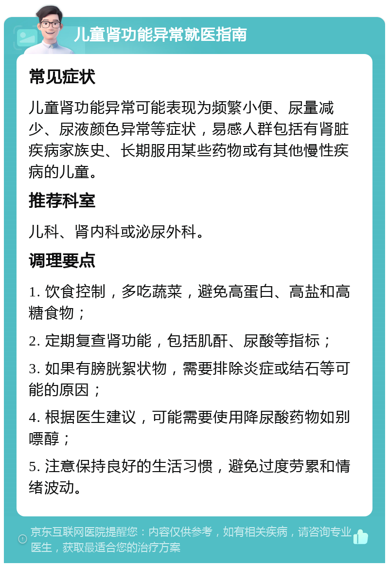 儿童肾功能异常就医指南 常见症状 儿童肾功能异常可能表现为频繁小便、尿量减少、尿液颜色异常等症状，易感人群包括有肾脏疾病家族史、长期服用某些药物或有其他慢性疾病的儿童。 推荐科室 儿科、肾内科或泌尿外科。 调理要点 1. 饮食控制，多吃蔬菜，避免高蛋白、高盐和高糖食物； 2. 定期复查肾功能，包括肌酐、尿酸等指标； 3. 如果有膀胱絮状物，需要排除炎症或结石等可能的原因； 4. 根据医生建议，可能需要使用降尿酸药物如别嘌醇； 5. 注意保持良好的生活习惯，避免过度劳累和情绪波动。