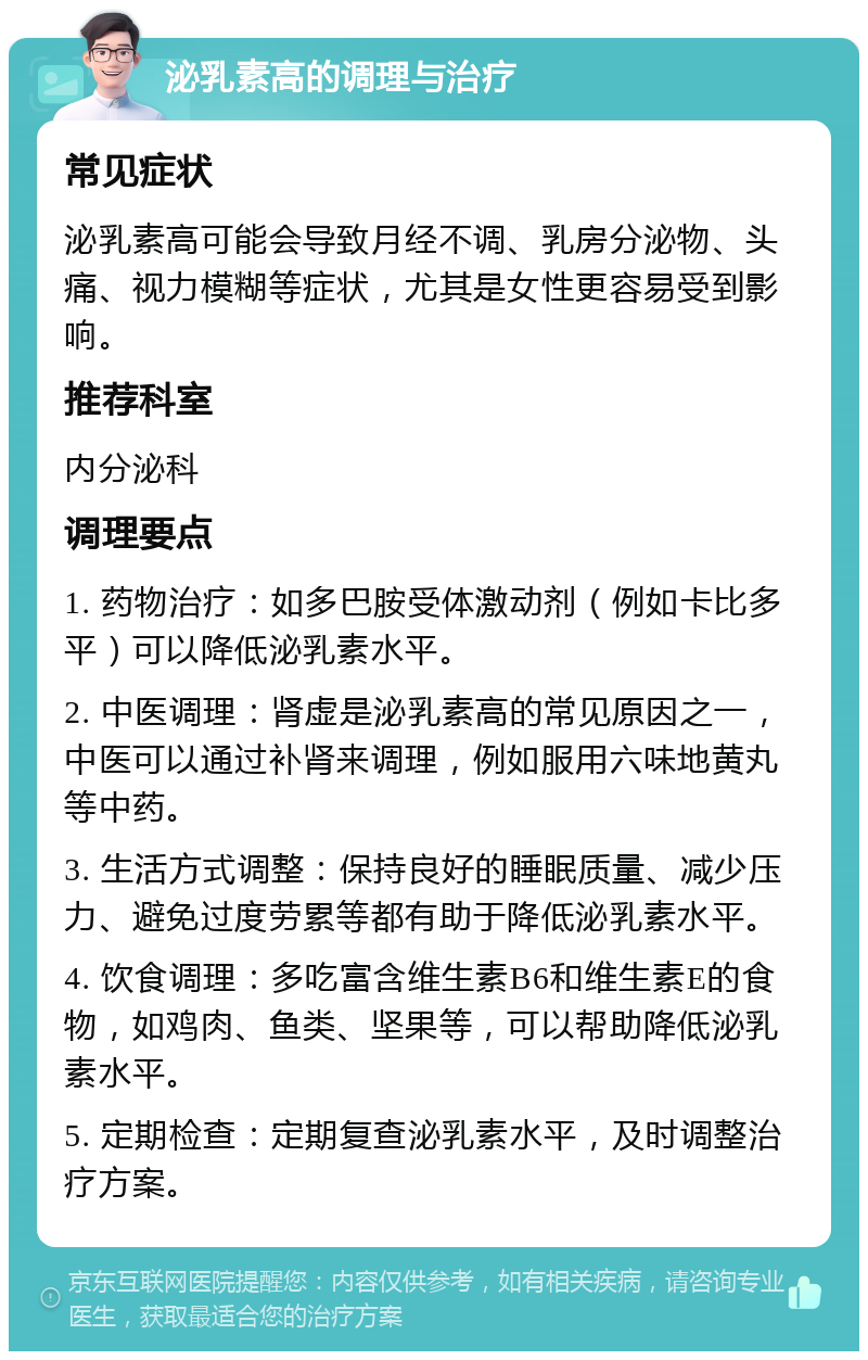 泌乳素高的调理与治疗 常见症状 泌乳素高可能会导致月经不调、乳房分泌物、头痛、视力模糊等症状，尤其是女性更容易受到影响。 推荐科室 内分泌科 调理要点 1. 药物治疗：如多巴胺受体激动剂（例如卡比多平）可以降低泌乳素水平。 2. 中医调理：肾虚是泌乳素高的常见原因之一，中医可以通过补肾来调理，例如服用六味地黄丸等中药。 3. 生活方式调整：保持良好的睡眠质量、减少压力、避免过度劳累等都有助于降低泌乳素水平。 4. 饮食调理：多吃富含维生素B6和维生素E的食物，如鸡肉、鱼类、坚果等，可以帮助降低泌乳素水平。 5. 定期检查：定期复查泌乳素水平，及时调整治疗方案。