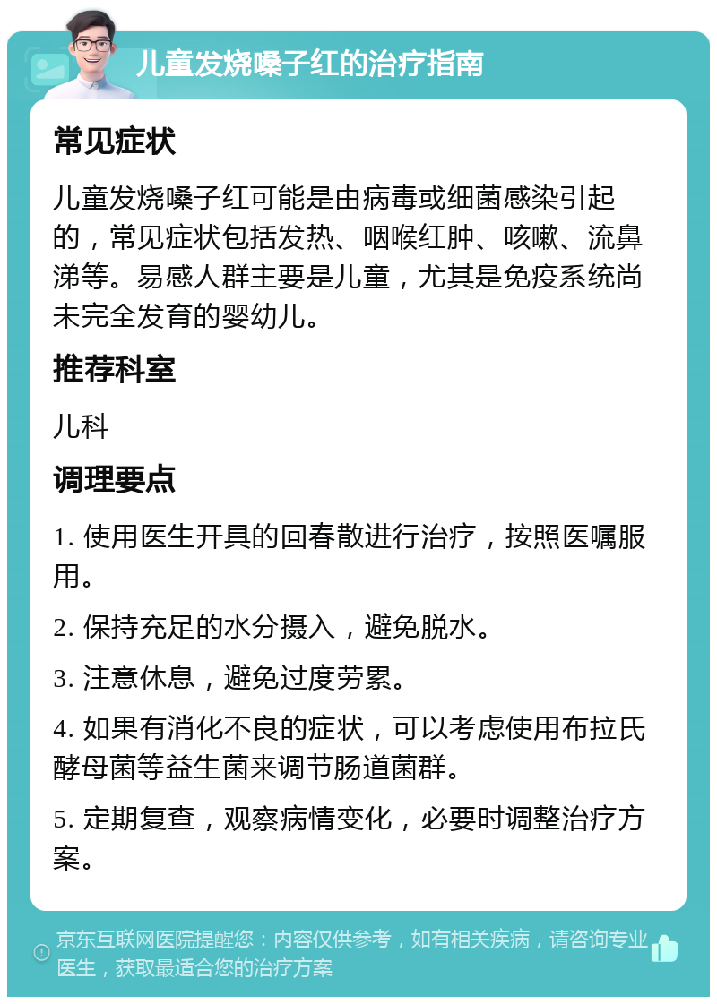 儿童发烧嗓子红的治疗指南 常见症状 儿童发烧嗓子红可能是由病毒或细菌感染引起的，常见症状包括发热、咽喉红肿、咳嗽、流鼻涕等。易感人群主要是儿童，尤其是免疫系统尚未完全发育的婴幼儿。 推荐科室 儿科 调理要点 1. 使用医生开具的回春散进行治疗，按照医嘱服用。 2. 保持充足的水分摄入，避免脱水。 3. 注意休息，避免过度劳累。 4. 如果有消化不良的症状，可以考虑使用布拉氏酵母菌等益生菌来调节肠道菌群。 5. 定期复查，观察病情变化，必要时调整治疗方案。