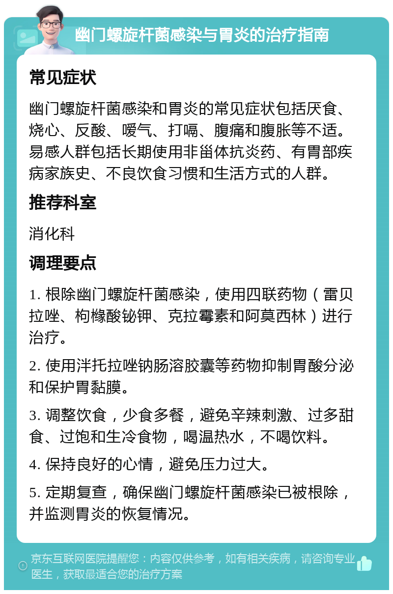 幽门螺旋杆菌感染与胃炎的治疗指南 常见症状 幽门螺旋杆菌感染和胃炎的常见症状包括厌食、烧心、反酸、嗳气、打嗝、腹痛和腹胀等不适。易感人群包括长期使用非甾体抗炎药、有胃部疾病家族史、不良饮食习惯和生活方式的人群。 推荐科室 消化科 调理要点 1. 根除幽门螺旋杆菌感染，使用四联药物（雷贝拉唑、枸橼酸铋钾、克拉霉素和阿莫西林）进行治疗。 2. 使用泮托拉唑钠肠溶胶囊等药物抑制胃酸分泌和保护胃黏膜。 3. 调整饮食，少食多餐，避免辛辣刺激、过多甜食、过饱和生冷食物，喝温热水，不喝饮料。 4. 保持良好的心情，避免压力过大。 5. 定期复查，确保幽门螺旋杆菌感染已被根除，并监测胃炎的恢复情况。