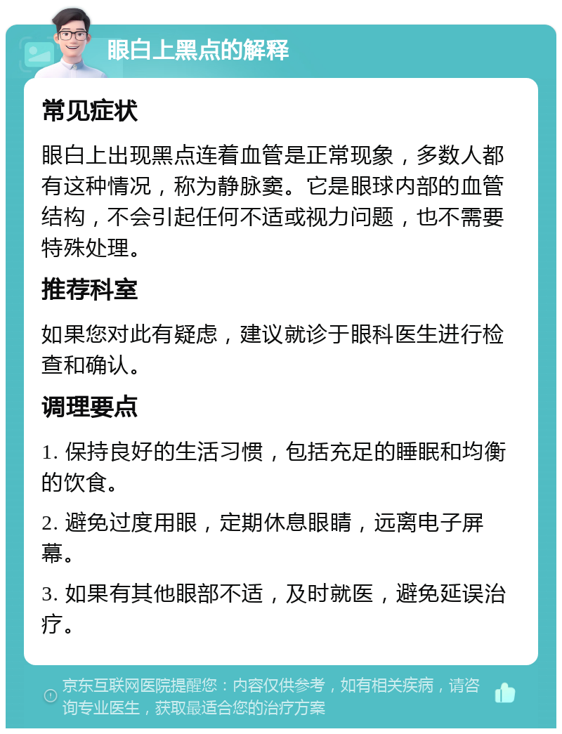 眼白上黑点的解释 常见症状 眼白上出现黑点连着血管是正常现象，多数人都有这种情况，称为静脉窦。它是眼球内部的血管结构，不会引起任何不适或视力问题，也不需要特殊处理。 推荐科室 如果您对此有疑虑，建议就诊于眼科医生进行检查和确认。 调理要点 1. 保持良好的生活习惯，包括充足的睡眠和均衡的饮食。 2. 避免过度用眼，定期休息眼睛，远离电子屏幕。 3. 如果有其他眼部不适，及时就医，避免延误治疗。