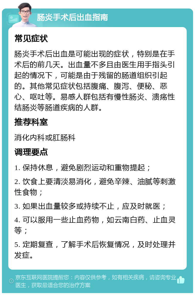 肠炎手术后出血指南 常见症状 肠炎手术后出血是可能出现的症状，特别是在手术后的前几天。出血量不多且由医生用手指头引起的情况下，可能是由于残留的肠道组织引起的。其他常见症状包括腹痛、腹泻、便秘、恶心、呕吐等。易感人群包括有慢性肠炎、溃疡性结肠炎等肠道疾病的人群。 推荐科室 消化内科或肛肠科 调理要点 1. 保持休息，避免剧烈运动和重物提起； 2. 饮食上要清淡易消化，避免辛辣、油腻等刺激性食物； 3. 如果出血量较多或持续不止，应及时就医； 4. 可以服用一些止血药物，如云南白药、止血灵等； 5. 定期复查，了解手术后恢复情况，及时处理并发症。