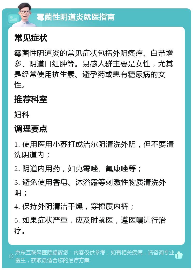 霉菌性阴道炎就医指南 常见症状 霉菌性阴道炎的常见症状包括外阴瘙痒、白带增多、阴道口红肿等。易感人群主要是女性，尤其是经常使用抗生素、避孕药或患有糖尿病的女性。 推荐科室 妇科 调理要点 1. 使用医用小苏打或洁尔阴清洗外阴，但不要清洗阴道内； 2. 阴道内用药，如克霉唑、氟康唑等； 3. 避免使用香皂、沐浴露等刺激性物质清洗外阴； 4. 保持外阴清洁干燥，穿棉质内裤； 5. 如果症状严重，应及时就医，遵医嘱进行治疗。