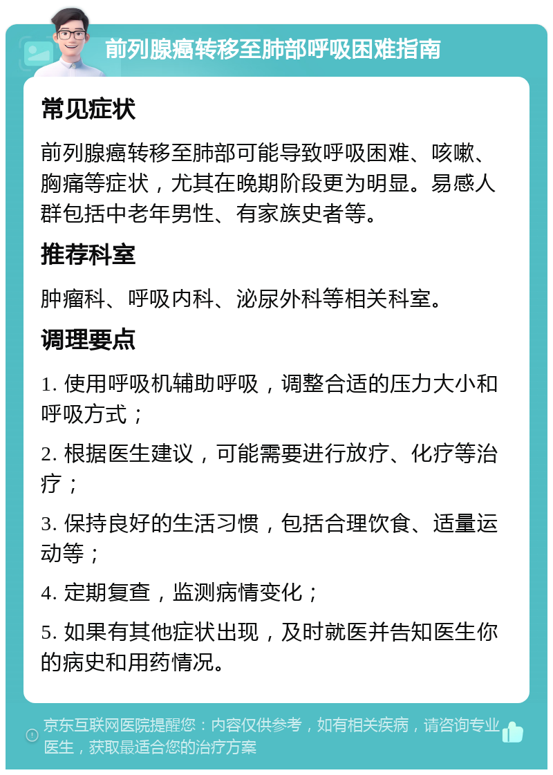 前列腺癌转移至肺部呼吸困难指南 常见症状 前列腺癌转移至肺部可能导致呼吸困难、咳嗽、胸痛等症状，尤其在晚期阶段更为明显。易感人群包括中老年男性、有家族史者等。 推荐科室 肿瘤科、呼吸内科、泌尿外科等相关科室。 调理要点 1. 使用呼吸机辅助呼吸，调整合适的压力大小和呼吸方式； 2. 根据医生建议，可能需要进行放疗、化疗等治疗； 3. 保持良好的生活习惯，包括合理饮食、适量运动等； 4. 定期复查，监测病情变化； 5. 如果有其他症状出现，及时就医并告知医生你的病史和用药情况。