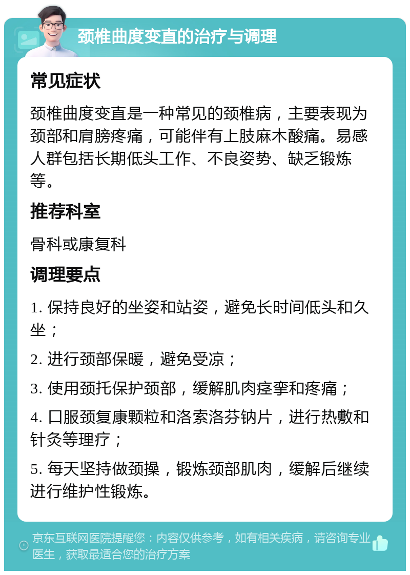 颈椎曲度变直的治疗与调理 常见症状 颈椎曲度变直是一种常见的颈椎病，主要表现为颈部和肩膀疼痛，可能伴有上肢麻木酸痛。易感人群包括长期低头工作、不良姿势、缺乏锻炼等。 推荐科室 骨科或康复科 调理要点 1. 保持良好的坐姿和站姿，避免长时间低头和久坐； 2. 进行颈部保暖，避免受凉； 3. 使用颈托保护颈部，缓解肌肉痉挛和疼痛； 4. 口服颈复康颗粒和洛索洛芬钠片，进行热敷和针灸等理疗； 5. 每天坚持做颈操，锻炼颈部肌肉，缓解后继续进行维护性锻炼。