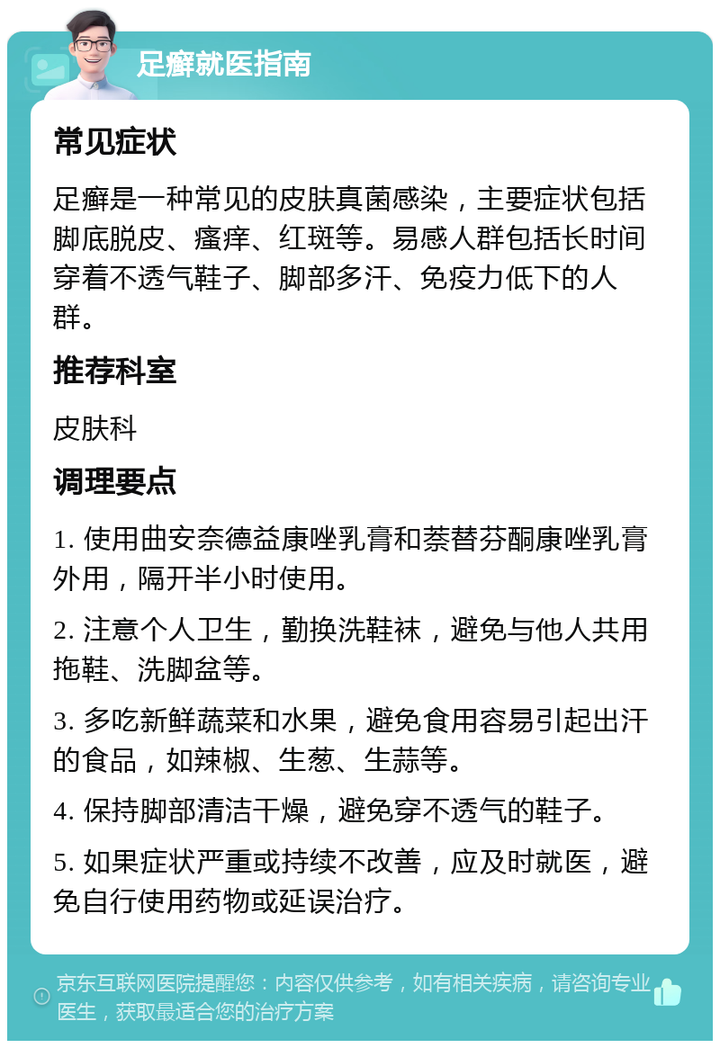 足癣就医指南 常见症状 足癣是一种常见的皮肤真菌感染，主要症状包括脚底脱皮、瘙痒、红斑等。易感人群包括长时间穿着不透气鞋子、脚部多汗、免疫力低下的人群。 推荐科室 皮肤科 调理要点 1. 使用曲安奈德益康唑乳膏和萘替芬酮康唑乳膏外用，隔开半小时使用。 2. 注意个人卫生，勤换洗鞋袜，避免与他人共用拖鞋、洗脚盆等。 3. 多吃新鲜蔬菜和水果，避免食用容易引起出汗的食品，如辣椒、生葱、生蒜等。 4. 保持脚部清洁干燥，避免穿不透气的鞋子。 5. 如果症状严重或持续不改善，应及时就医，避免自行使用药物或延误治疗。