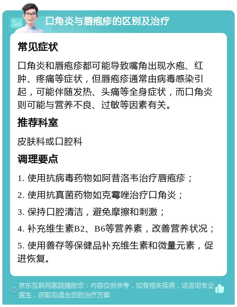 口角炎与唇疱疹的区别及治疗 常见症状 口角炎和唇疱疹都可能导致嘴角出现水疱、红肿、疼痛等症状，但唇疱疹通常由病毒感染引起，可能伴随发热、头痛等全身症状，而口角炎则可能与营养不良、过敏等因素有关。 推荐科室 皮肤科或口腔科 调理要点 1. 使用抗病毒药物如阿昔洛韦治疗唇疱疹； 2. 使用抗真菌药物如克霉唑治疗口角炎； 3. 保持口腔清洁，避免摩擦和刺激； 4. 补充维生素B2、B6等营养素，改善营养状况； 5. 使用善存等保健品补充维生素和微量元素，促进恢复。