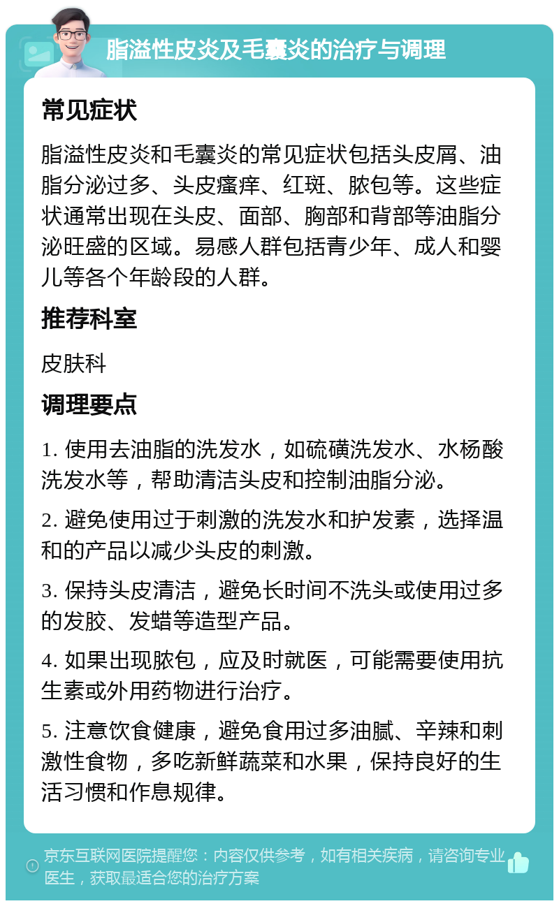 脂溢性皮炎及毛囊炎的治疗与调理 常见症状 脂溢性皮炎和毛囊炎的常见症状包括头皮屑、油脂分泌过多、头皮瘙痒、红斑、脓包等。这些症状通常出现在头皮、面部、胸部和背部等油脂分泌旺盛的区域。易感人群包括青少年、成人和婴儿等各个年龄段的人群。 推荐科室 皮肤科 调理要点 1. 使用去油脂的洗发水，如硫磺洗发水、水杨酸洗发水等，帮助清洁头皮和控制油脂分泌。 2. 避免使用过于刺激的洗发水和护发素，选择温和的产品以减少头皮的刺激。 3. 保持头皮清洁，避免长时间不洗头或使用过多的发胶、发蜡等造型产品。 4. 如果出现脓包，应及时就医，可能需要使用抗生素或外用药物进行治疗。 5. 注意饮食健康，避免食用过多油腻、辛辣和刺激性食物，多吃新鲜蔬菜和水果，保持良好的生活习惯和作息规律。