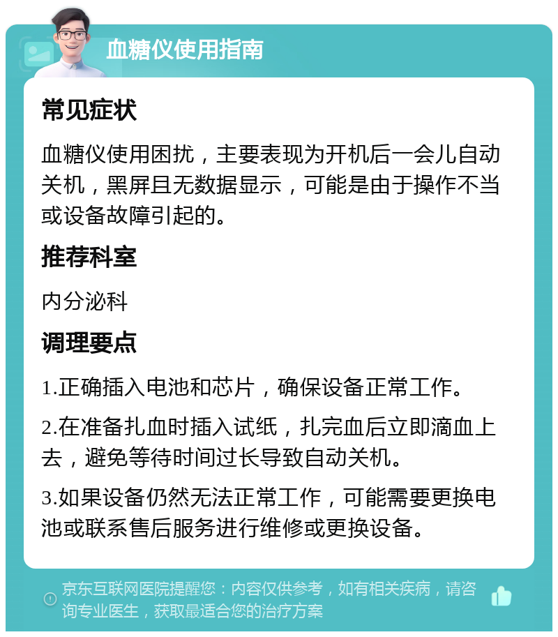 血糖仪使用指南 常见症状 血糖仪使用困扰，主要表现为开机后一会儿自动关机，黑屏且无数据显示，可能是由于操作不当或设备故障引起的。 推荐科室 内分泌科 调理要点 1.正确插入电池和芯片，确保设备正常工作。 2.在准备扎血时插入试纸，扎完血后立即滴血上去，避免等待时间过长导致自动关机。 3.如果设备仍然无法正常工作，可能需要更换电池或联系售后服务进行维修或更换设备。