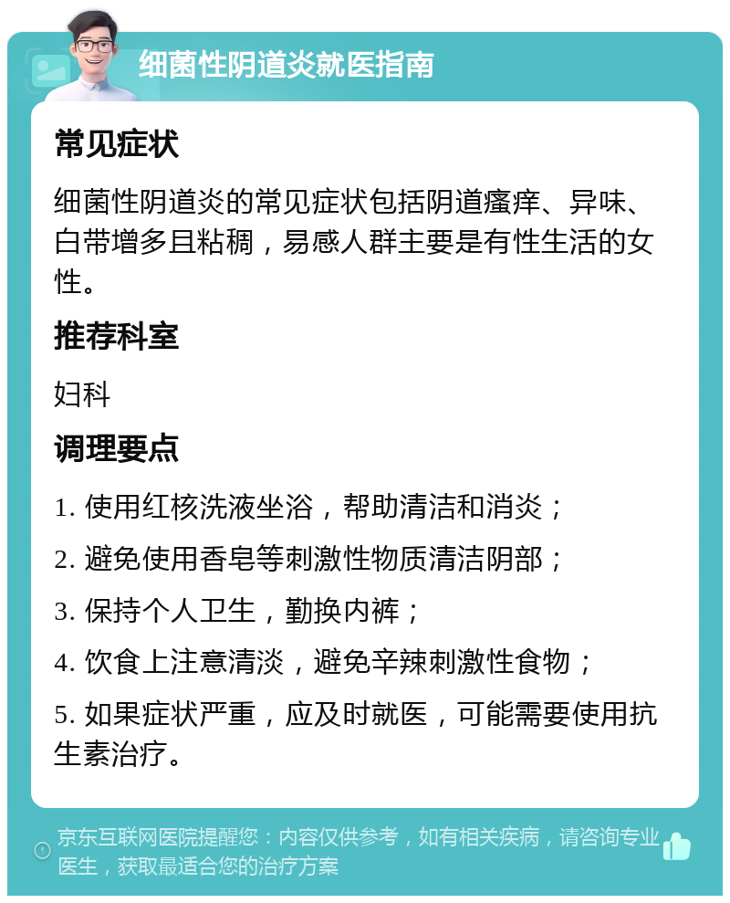 细菌性阴道炎就医指南 常见症状 细菌性阴道炎的常见症状包括阴道瘙痒、异味、白带增多且粘稠，易感人群主要是有性生活的女性。 推荐科室 妇科 调理要点 1. 使用红核洗液坐浴，帮助清洁和消炎； 2. 避免使用香皂等刺激性物质清洁阴部； 3. 保持个人卫生，勤换内裤； 4. 饮食上注意清淡，避免辛辣刺激性食物； 5. 如果症状严重，应及时就医，可能需要使用抗生素治疗。