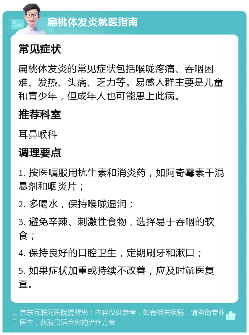 扁桃体发炎就医指南 常见症状 扁桃体发炎的常见症状包括喉咙疼痛、吞咽困难、发热、头痛、乏力等。易感人群主要是儿童和青少年，但成年人也可能患上此病。 推荐科室 耳鼻喉科 调理要点 1. 按医嘱服用抗生素和消炎药，如阿奇霉素干混悬剂和咽炎片； 2. 多喝水，保持喉咙湿润； 3. 避免辛辣、刺激性食物，选择易于吞咽的软食； 4. 保持良好的口腔卫生，定期刷牙和漱口； 5. 如果症状加重或持续不改善，应及时就医复查。