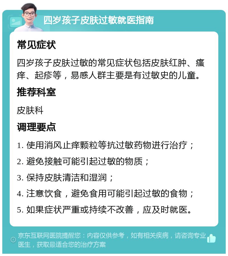 四岁孩子皮肤过敏就医指南 常见症状 四岁孩子皮肤过敏的常见症状包括皮肤红肿、瘙痒、起疹等，易感人群主要是有过敏史的儿童。 推荐科室 皮肤科 调理要点 1. 使用消风止痒颗粒等抗过敏药物进行治疗； 2. 避免接触可能引起过敏的物质； 3. 保持皮肤清洁和湿润； 4. 注意饮食，避免食用可能引起过敏的食物； 5. 如果症状严重或持续不改善，应及时就医。