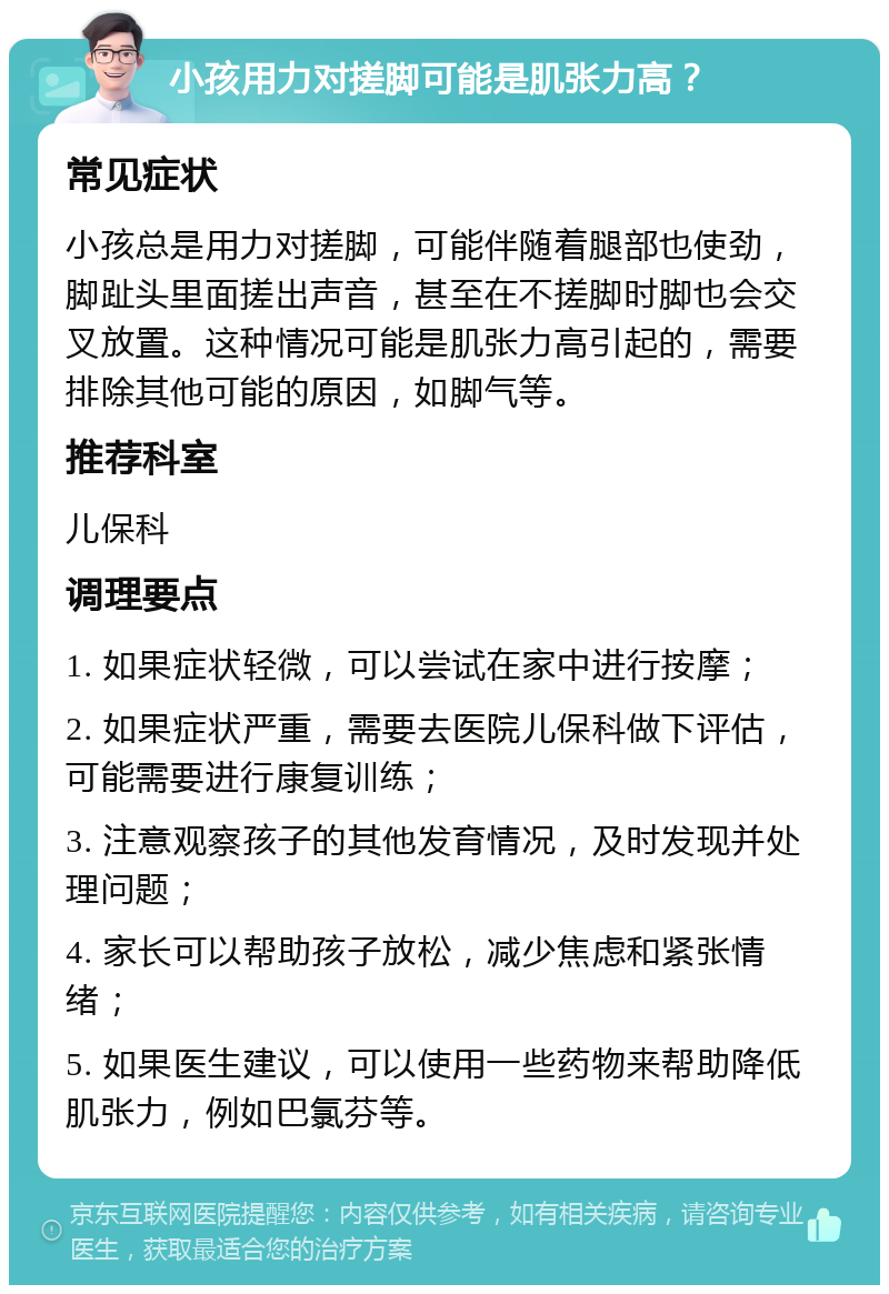 小孩用力对搓脚可能是肌张力高？ 常见症状 小孩总是用力对搓脚，可能伴随着腿部也使劲，脚趾头里面搓出声音，甚至在不搓脚时脚也会交叉放置。这种情况可能是肌张力高引起的，需要排除其他可能的原因，如脚气等。 推荐科室 儿保科 调理要点 1. 如果症状轻微，可以尝试在家中进行按摩； 2. 如果症状严重，需要去医院儿保科做下评估，可能需要进行康复训练； 3. 注意观察孩子的其他发育情况，及时发现并处理问题； 4. 家长可以帮助孩子放松，减少焦虑和紧张情绪； 5. 如果医生建议，可以使用一些药物来帮助降低肌张力，例如巴氯芬等。