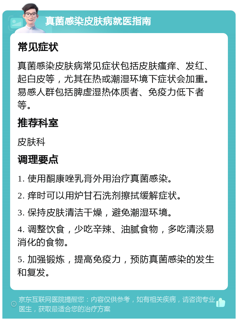 真菌感染皮肤病就医指南 常见症状 真菌感染皮肤病常见症状包括皮肤瘙痒、发红、起白皮等，尤其在热或潮湿环境下症状会加重。易感人群包括脾虚湿热体质者、免疫力低下者等。 推荐科室 皮肤科 调理要点 1. 使用酮康唑乳膏外用治疗真菌感染。 2. 痒时可以用炉甘石洗剂擦拭缓解症状。 3. 保持皮肤清洁干燥，避免潮湿环境。 4. 调整饮食，少吃辛辣、油腻食物，多吃清淡易消化的食物。 5. 加强锻炼，提高免疫力，预防真菌感染的发生和复发。