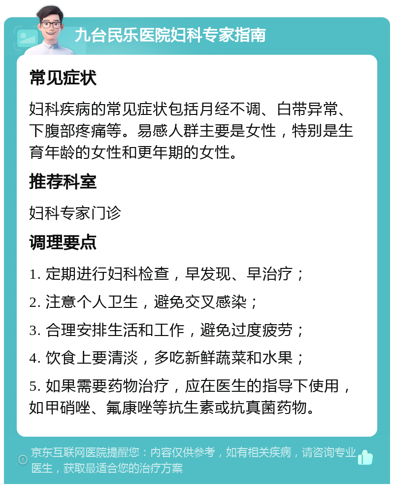 九台民乐医院妇科专家指南 常见症状 妇科疾病的常见症状包括月经不调、白带异常、下腹部疼痛等。易感人群主要是女性，特别是生育年龄的女性和更年期的女性。 推荐科室 妇科专家门诊 调理要点 1. 定期进行妇科检查，早发现、早治疗； 2. 注意个人卫生，避免交叉感染； 3. 合理安排生活和工作，避免过度疲劳； 4. 饮食上要清淡，多吃新鲜蔬菜和水果； 5. 如果需要药物治疗，应在医生的指导下使用，如甲硝唑、氟康唑等抗生素或抗真菌药物。