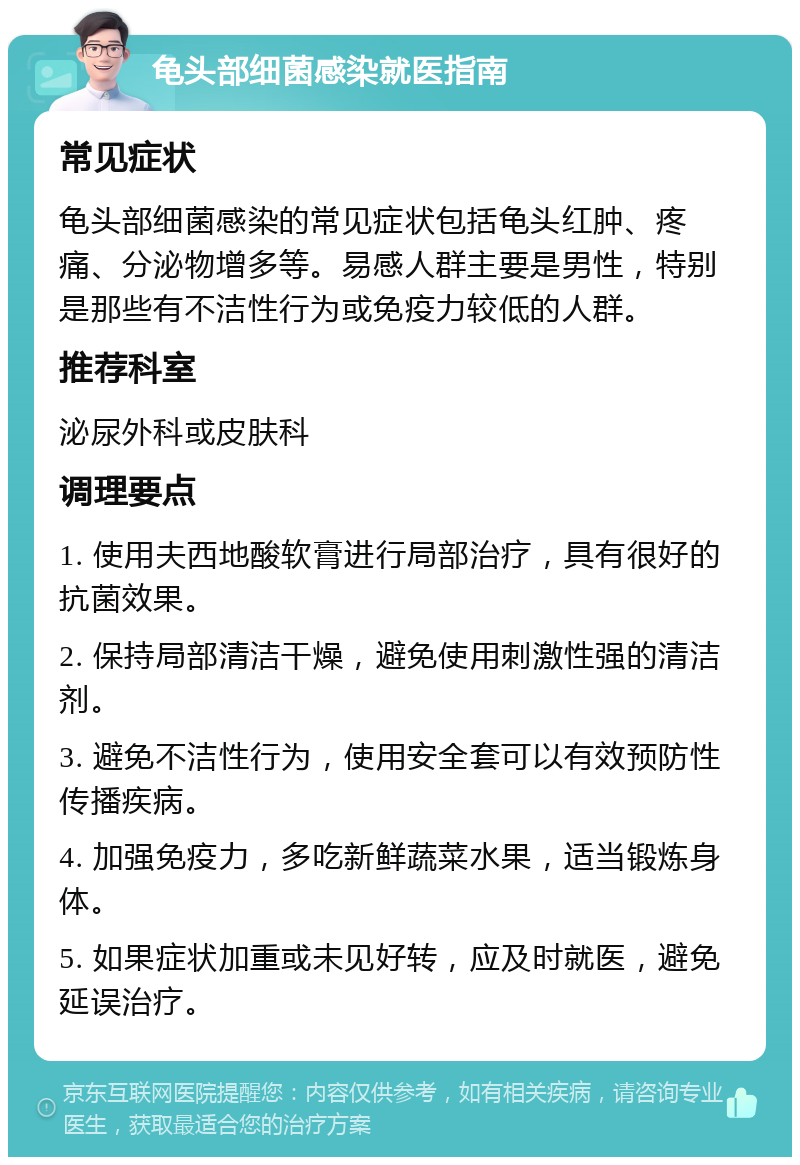 龟头部细菌感染就医指南 常见症状 龟头部细菌感染的常见症状包括龟头红肿、疼痛、分泌物增多等。易感人群主要是男性，特别是那些有不洁性行为或免疫力较低的人群。 推荐科室 泌尿外科或皮肤科 调理要点 1. 使用夫西地酸软膏进行局部治疗，具有很好的抗菌效果。 2. 保持局部清洁干燥，避免使用刺激性强的清洁剂。 3. 避免不洁性行为，使用安全套可以有效预防性传播疾病。 4. 加强免疫力，多吃新鲜蔬菜水果，适当锻炼身体。 5. 如果症状加重或未见好转，应及时就医，避免延误治疗。