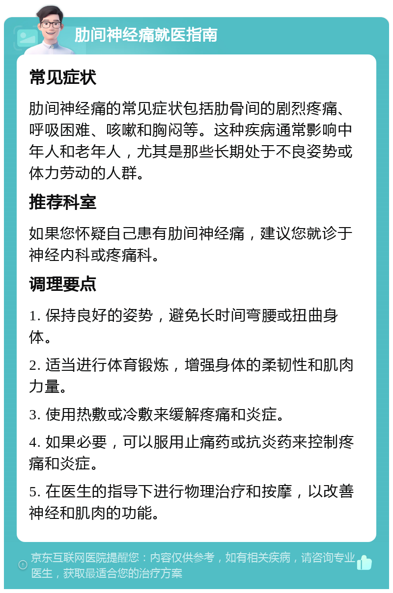 肋间神经痛就医指南 常见症状 肋间神经痛的常见症状包括肋骨间的剧烈疼痛、呼吸困难、咳嗽和胸闷等。这种疾病通常影响中年人和老年人，尤其是那些长期处于不良姿势或体力劳动的人群。 推荐科室 如果您怀疑自己患有肋间神经痛，建议您就诊于神经内科或疼痛科。 调理要点 1. 保持良好的姿势，避免长时间弯腰或扭曲身体。 2. 适当进行体育锻炼，增强身体的柔韧性和肌肉力量。 3. 使用热敷或冷敷来缓解疼痛和炎症。 4. 如果必要，可以服用止痛药或抗炎药来控制疼痛和炎症。 5. 在医生的指导下进行物理治疗和按摩，以改善神经和肌肉的功能。