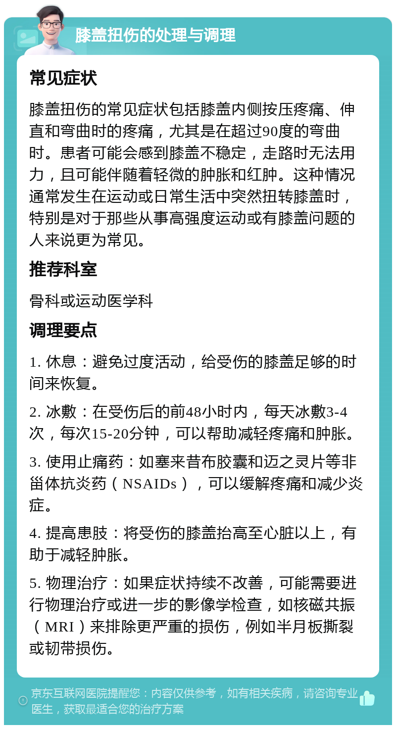 膝盖扭伤的处理与调理 常见症状 膝盖扭伤的常见症状包括膝盖内侧按压疼痛、伸直和弯曲时的疼痛，尤其是在超过90度的弯曲时。患者可能会感到膝盖不稳定，走路时无法用力，且可能伴随着轻微的肿胀和红肿。这种情况通常发生在运动或日常生活中突然扭转膝盖时，特别是对于那些从事高强度运动或有膝盖问题的人来说更为常见。 推荐科室 骨科或运动医学科 调理要点 1. 休息：避免过度活动，给受伤的膝盖足够的时间来恢复。 2. 冰敷：在受伤后的前48小时内，每天冰敷3-4次，每次15-20分钟，可以帮助减轻疼痛和肿胀。 3. 使用止痛药：如塞来昔布胶囊和迈之灵片等非甾体抗炎药（NSAIDs），可以缓解疼痛和减少炎症。 4. 提高患肢：将受伤的膝盖抬高至心脏以上，有助于减轻肿胀。 5. 物理治疗：如果症状持续不改善，可能需要进行物理治疗或进一步的影像学检查，如核磁共振（MRI）来排除更严重的损伤，例如半月板撕裂或韧带损伤。