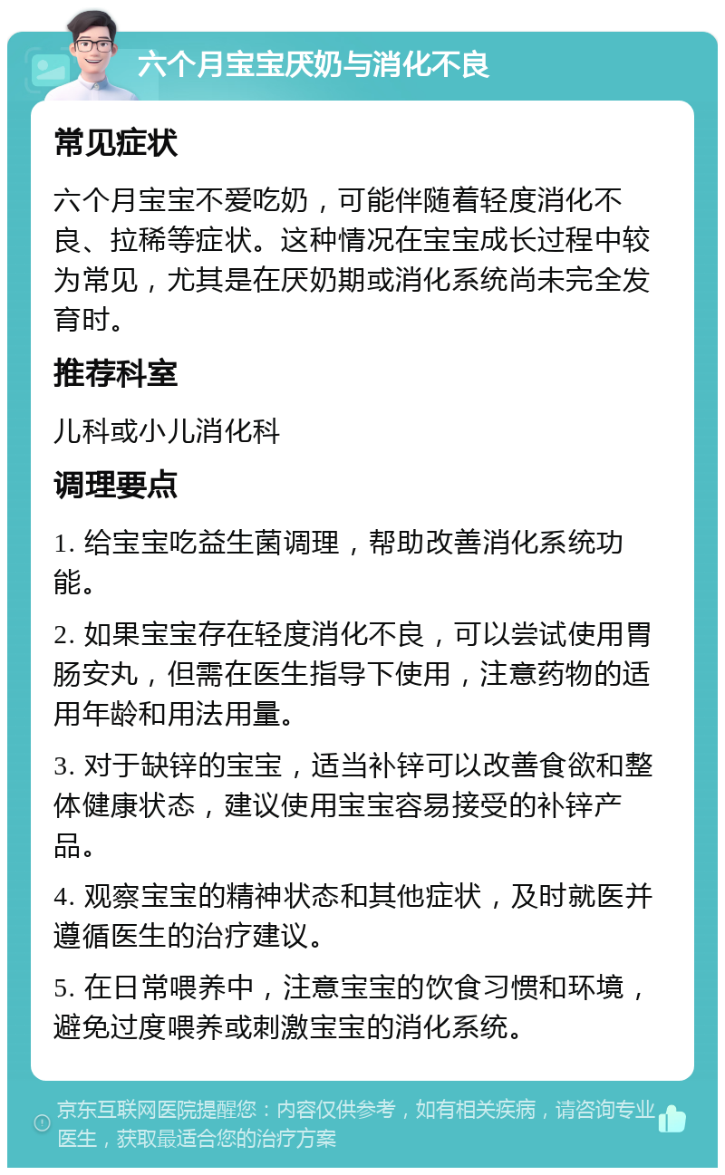 六个月宝宝厌奶与消化不良 常见症状 六个月宝宝不爱吃奶，可能伴随着轻度消化不良、拉稀等症状。这种情况在宝宝成长过程中较为常见，尤其是在厌奶期或消化系统尚未完全发育时。 推荐科室 儿科或小儿消化科 调理要点 1. 给宝宝吃益生菌调理，帮助改善消化系统功能。 2. 如果宝宝存在轻度消化不良，可以尝试使用胃肠安丸，但需在医生指导下使用，注意药物的适用年龄和用法用量。 3. 对于缺锌的宝宝，适当补锌可以改善食欲和整体健康状态，建议使用宝宝容易接受的补锌产品。 4. 观察宝宝的精神状态和其他症状，及时就医并遵循医生的治疗建议。 5. 在日常喂养中，注意宝宝的饮食习惯和环境，避免过度喂养或刺激宝宝的消化系统。