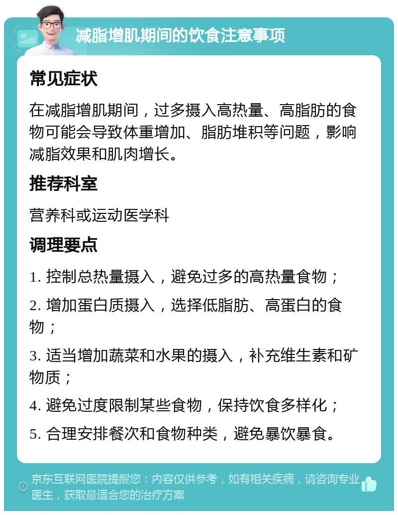 减脂增肌期间的饮食注意事项 常见症状 在减脂增肌期间，过多摄入高热量、高脂肪的食物可能会导致体重增加、脂肪堆积等问题，影响减脂效果和肌肉增长。 推荐科室 营养科或运动医学科 调理要点 1. 控制总热量摄入，避免过多的高热量食物； 2. 增加蛋白质摄入，选择低脂肪、高蛋白的食物； 3. 适当增加蔬菜和水果的摄入，补充维生素和矿物质； 4. 避免过度限制某些食物，保持饮食多样化； 5. 合理安排餐次和食物种类，避免暴饮暴食。