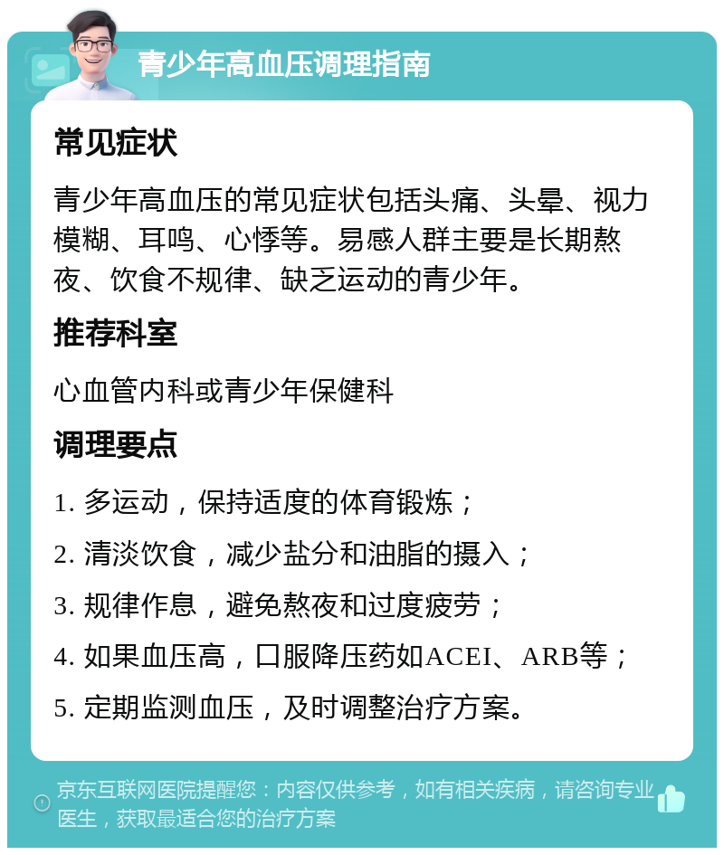 青少年高血压调理指南 常见症状 青少年高血压的常见症状包括头痛、头晕、视力模糊、耳鸣、心悸等。易感人群主要是长期熬夜、饮食不规律、缺乏运动的青少年。 推荐科室 心血管内科或青少年保健科 调理要点 1. 多运动，保持适度的体育锻炼； 2. 清淡饮食，减少盐分和油脂的摄入； 3. 规律作息，避免熬夜和过度疲劳； 4. 如果血压高，口服降压药如ACEI、ARB等； 5. 定期监测血压，及时调整治疗方案。